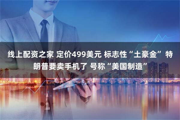 线上配资之家 定价499美元 标志性“土豪金” 特朗普要卖手机了 号称“美国制造”