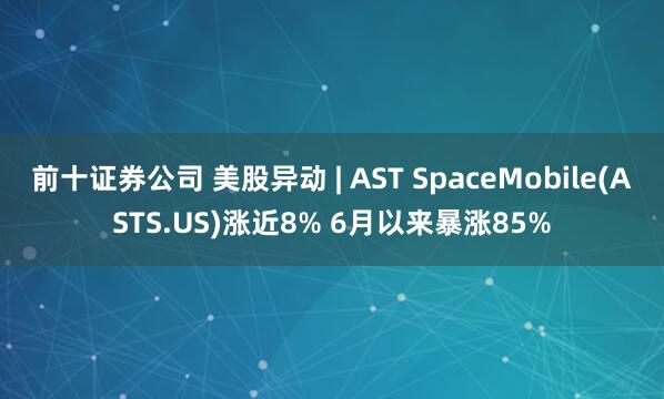 前十证券公司 美股异动 | AST SpaceMobile(ASTS.US)涨近8% 6月以来暴涨85%