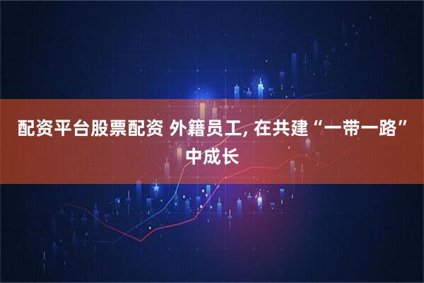 配资平台股票配资 外籍员工, 在共建“一带一路”中成长