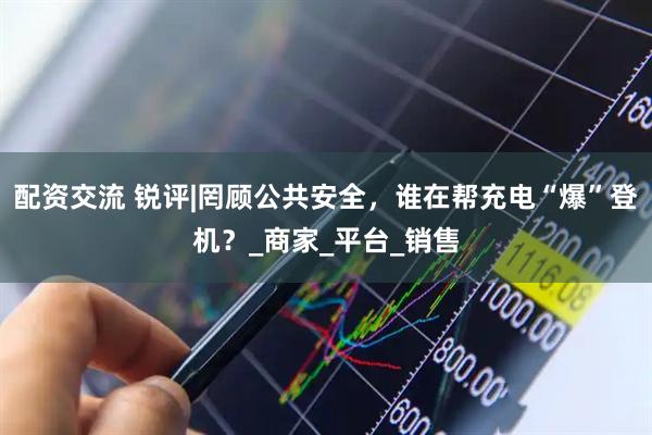 配资交流 锐评|罔顾公共安全，谁在帮充电“爆”登机？_商家_平台_销售