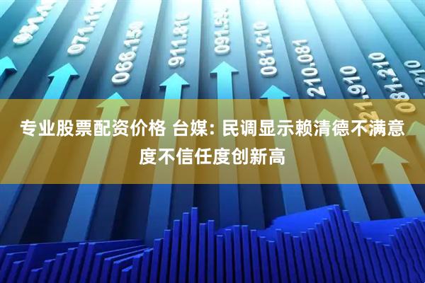 专业股票配资价格 台媒: 民调显示赖清德不满意度不信任度创新高