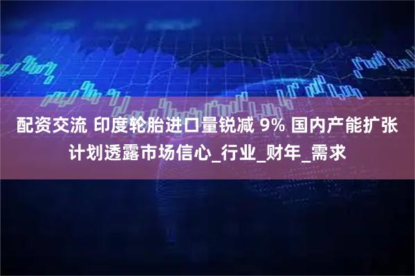 配资交流 印度轮胎进口量锐减 9% 国内产能扩张计划透露市场信心_行业_财年_需求
