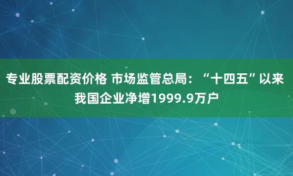 专业股票配资价格 市场监管总局：“十四五”以来 我国企业净增1999.9万户