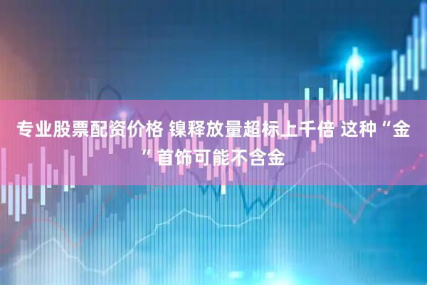 专业股票配资价格 镍释放量超标上千倍 这种“金”首饰可能不含金