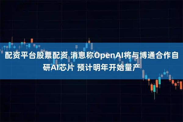 配资平台股票配资 消息称OpenAI将与博通合作自研AI芯片 预计明年开始量产