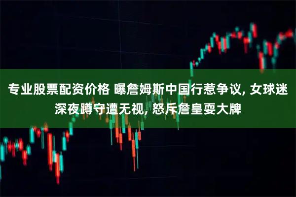 专业股票配资价格 曝詹姆斯中国行惹争议, 女球迷深夜蹲守遭无视, 怒斥詹皇耍大牌
