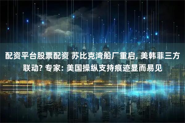 配资平台股票配资 苏比克湾船厂重启, 美韩菲三方联动? 专家: 美国操纵支持痕迹显而易见