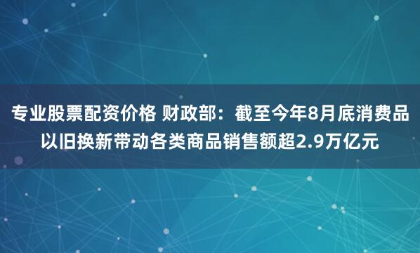 专业股票配资价格 财政部：截至今年8月底消费品以旧换新带动各类商品销售额超2.9万亿元