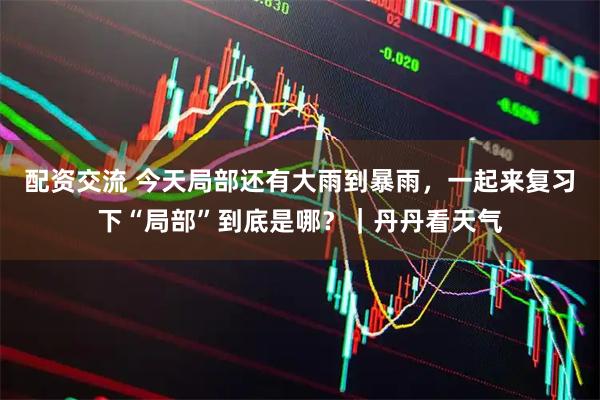 配资交流 今天局部还有大雨到暴雨，一起来复习下“局部”到底是哪？｜丹丹看天气