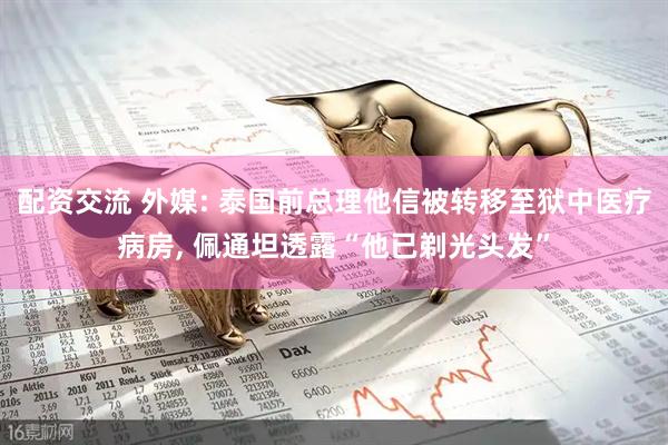 配资交流 外媒: 泰国前总理他信被转移至狱中医疗病房, 佩通坦透露“他已剃光头发”