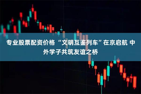 专业股票配资价格 “文明互鉴列车”在京启航 中外学子共筑友谊之桥