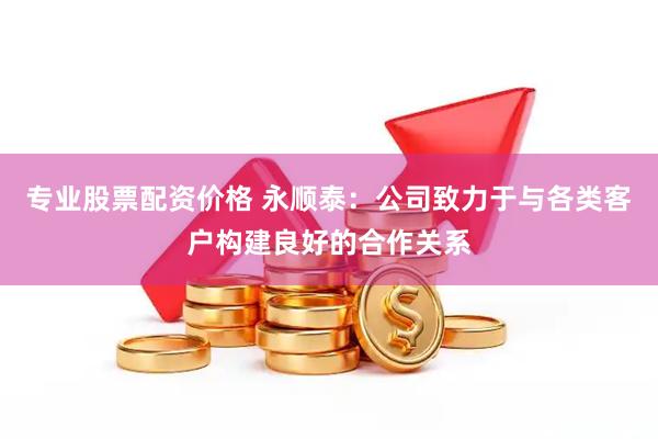 专业股票配资价格 永顺泰：公司致力于与各类客户构建良好的合作关系