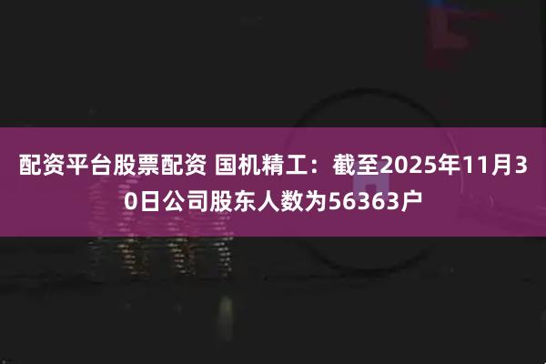 配资平台股票配资 国机精工：截至2025年11月30日公司股东人数为56363户