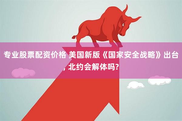 专业股票配资价格 美国新版《国家安全战略》出台, 北约会解体吗?
